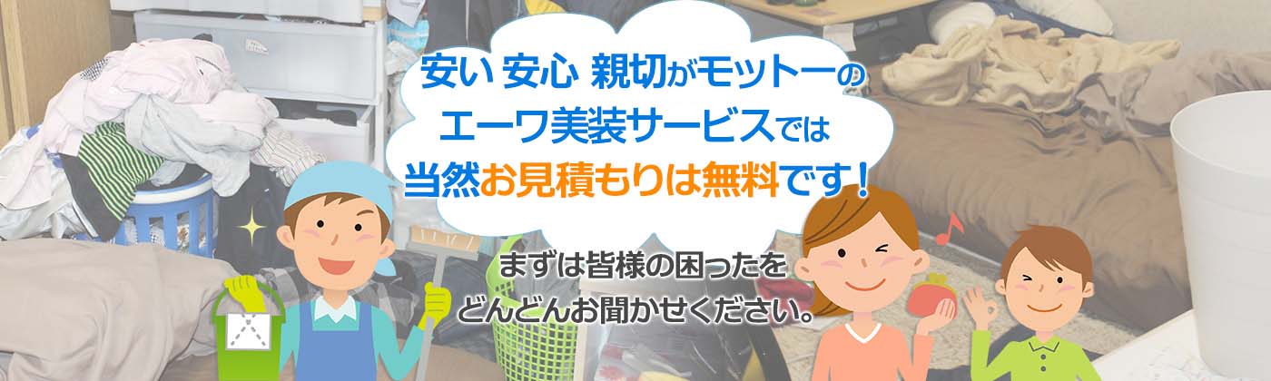 安い 安心 親切がモットーのエーワ美装では当然お見積もりは無料です!
まずは皆様の困ったをどんどんお聞かせください。